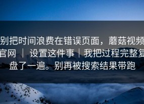 别把时间浪费在错误页面，蘑菇视频官网 ｜ 设置这件事｜我把过程完整复盘了一遍。别再被搜索结果带跑