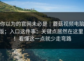 你以为的官网未必是｜蘑菇视频电脑版；入口这件事：关键点居然在这里！！看懂这一点就少走弯路