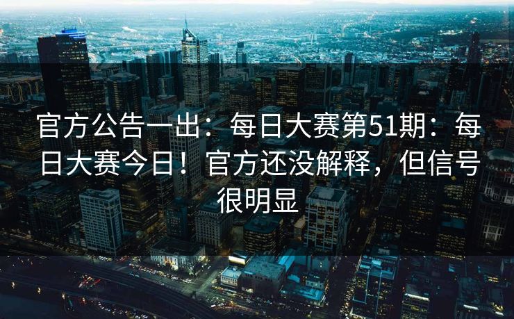 官方公告一出：每日大赛第51期：每日大赛今日！官方还没解释，但信号很明显