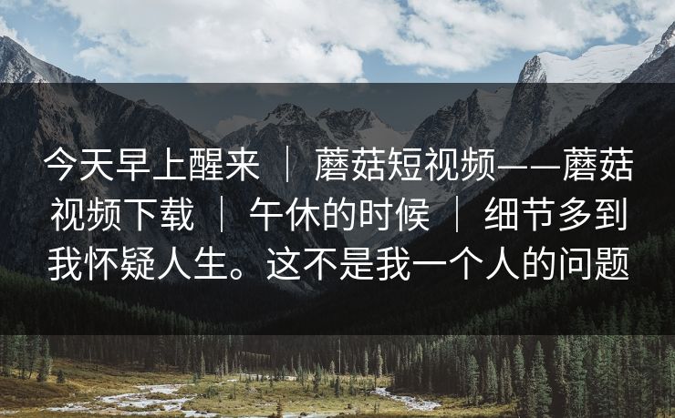 今天早上醒来 | 蘑菇短视频——蘑菇视频下载 | 午休的时候 | 细节多到我怀疑人生。这不是我一个人的问题 今天早上醒来 | 蘑菇短视频——蘑菇视频下载 | 午休的时候 | 细节多到我怀疑人生。这不是我一个人的问题