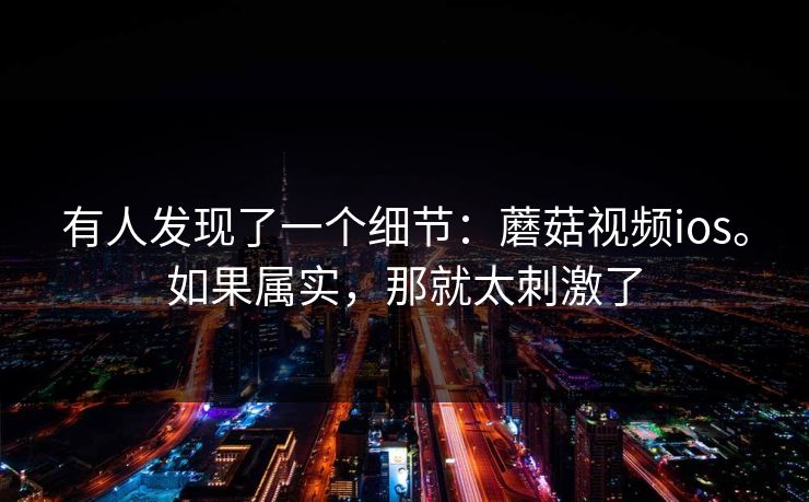 有人发现了一个细节：蘑菇视频ios。如果属实，那就太刺激了