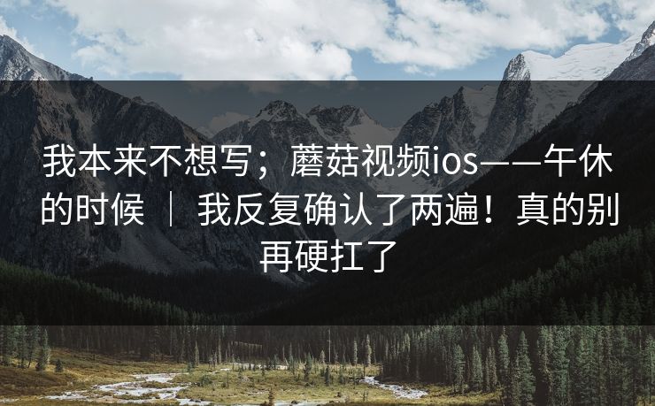 我本来不想写；蘑菇视频ios——午休的时候 ｜ 我反复确认了两遍！真的别再硬扛了
