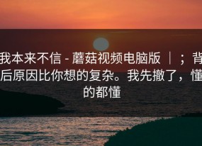 我本来不信 - 蘑菇视频电脑版 ｜ ；背后原因比你想的复杂。我先撤了，懂的都懂