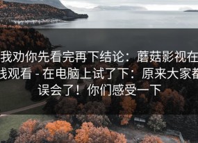 我劝你先看完再下结论：蘑菇影视在线观看 - 在电脑上试了下：原来大家都误会了！你们感受一下