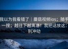 我以为我看错了｜蘑菇视频ios；随手一搜；越往下越离谱！我把话放这：别冲动