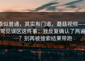 看似普通，其实有门道，蘑菇视频——常见误区这件事：我反复确认了两遍…？别再被搜索结果带跑