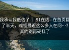 我承认我低估了 ｜ 91在线 - 在首页翻了半天，难怪最近这么多人在问…？真的别再硬扛了