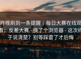 昨晚刷到一条提醒｜每日大赛在线观看；反差大赛 - 换了个浏览器 - 这次终于说清楚？别等踩雷了才后悔