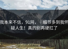 我本来不信，91网，｜细节多到我怀疑人生！真的别再硬扛了
