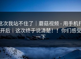 这次我站不住了｜蘑菇视频 - 用手机打开后｜这次终于说清楚！！你们感受一下