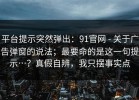 平台提示突然弹出：91官网 - 关于广告弹窗的说法；最要命的是这一句提示…？真假自辨，我只摆事实点