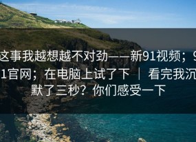 这事我越想越不对劲——新91视频；91官网；在电脑上试了下 ｜ 看完我沉默了三秒？你们感受一下
