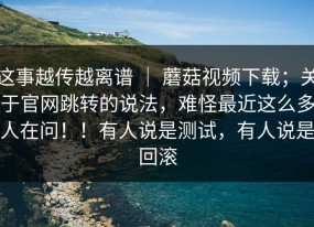 这事越传越离谱 ｜ 蘑菇视频下载；关于官网跳转的说法，难怪最近这么多人在问！！有人说是测试，有人说是回滚