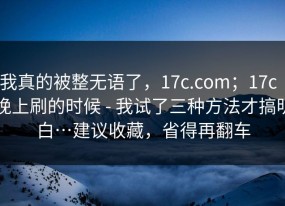 我真的被整无语了，17c.com；17c｜晚上刷的时候 - 我试了三种方法才搞明白…建议收藏，省得再翻车