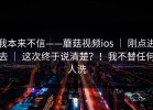 我本来不信——蘑菇视频ios ｜ 刚点进去 ｜ 这次终于说清楚？！我不替任何人洗