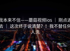 我本来不信——蘑菇视频ios ｜ 刚点进去 ｜ 这次终于说清楚？！我不替任何人洗