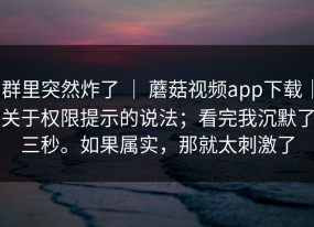 群里突然炸了 ｜ 蘑菇视频app下载｜关于权限提示的说法；看完我沉默了三秒。如果属实，那就太刺激了