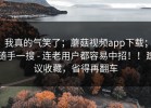 我真的气笑了；蘑菇视频app下载；随手一搜 - 连老用户都容易中招！！建议收藏，省得再翻车