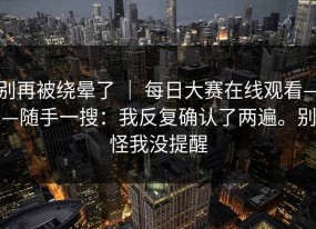 别再被绕晕了 ｜ 每日大赛在线观看——随手一搜：我反复确认了两遍。别怪我没提醒