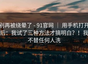 别再被绕晕了 - 91官网 ｜ 用手机打开后：我试了三种方法才搞明白？！我不替任何人洗