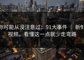 你可能从没注意过：91大事件 ｜ 新91视频。看懂这一点就少走弯路