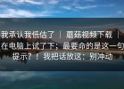 我承认我低估了 ｜ 蘑菇视频下载 ｜ 在电脑上试了下；最要命的是这一句提示？！我把话放这：别冲动