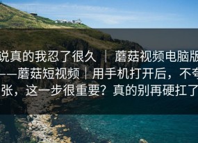 说真的我忍了很久 ｜ 蘑菇视频电脑版——蘑菇短视频｜用手机打开后，不夸张，这一步很重要？真的别再硬扛了