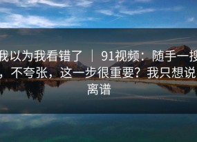 我以为我看错了 ｜ 91视频：随手一搜，不夸张，这一步很重要？我只想说：离谱