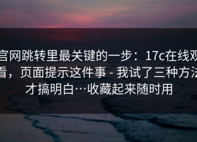 官网跳转里最关键的一步：17c在线观看，页面提示这件事 - 我试了三种方法才搞明白…收藏起来随时用