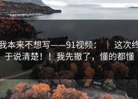我本来不想写——91视频： ｜ 这次终于说清楚！！我先撤了，懂的都懂