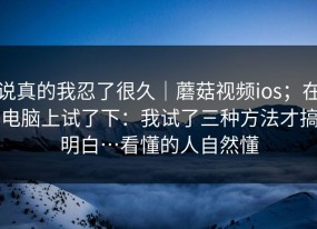 说真的我忍了很久｜蘑菇视频ios；在电脑上试了下：我试了三种方法才搞明白…看懂的人自然懂