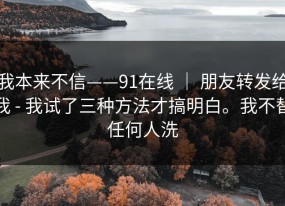 我本来不信——91在线 ｜ 朋友转发给我 - 我试了三种方法才搞明白。我不替任何人洗