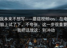 我本来不想写——蘑菇视频ios：在电脑上试了下，不夸张，这一步很重要…我把话放这：别冲动