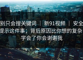别只会搜关键词 ｜ 新91视频 ｜ 安全提示这件事；背后原因比你想的复杂！学会了你会谢谢我