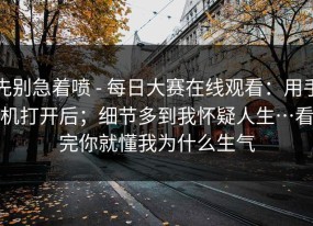 先别急着喷 - 每日大赛在线观看：用手机打开后；细节多到我怀疑人生…看完你就懂我为什么生气