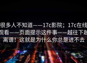 很多人不知道——17c影院；17c在线观看——页面提示这件事——越往下越离谱！这就是为什么你总是进不去