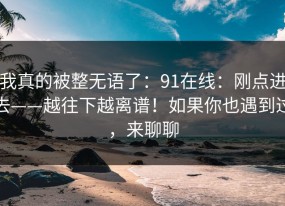 我真的被整无语了：91在线：刚点进去——越往下越离谱！如果你也遇到过，来聊聊