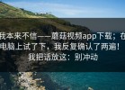 我本来不信——蘑菇视频app下载；在电脑上试了下，我反复确认了两遍！！我把话放这：别冲动