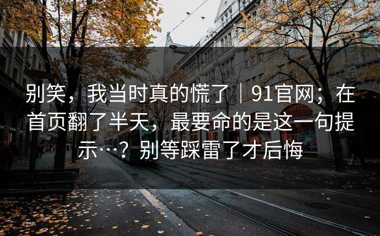 别笑，我当时真的慌了｜91官网；在首页翻了半天，最要命的是这一句提示…？别等踩雷了才后悔