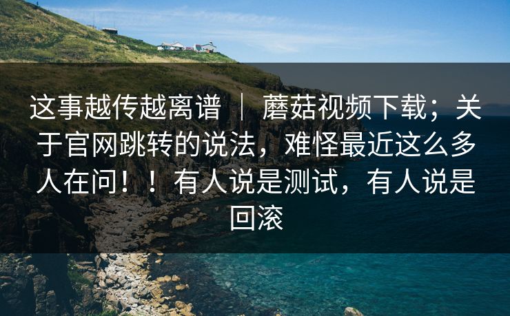 这事越传越离谱 ｜ 蘑菇视频下载；关于官网跳转的说法，难怪最近这么多人在问！！有人说是测试，有人说是回滚