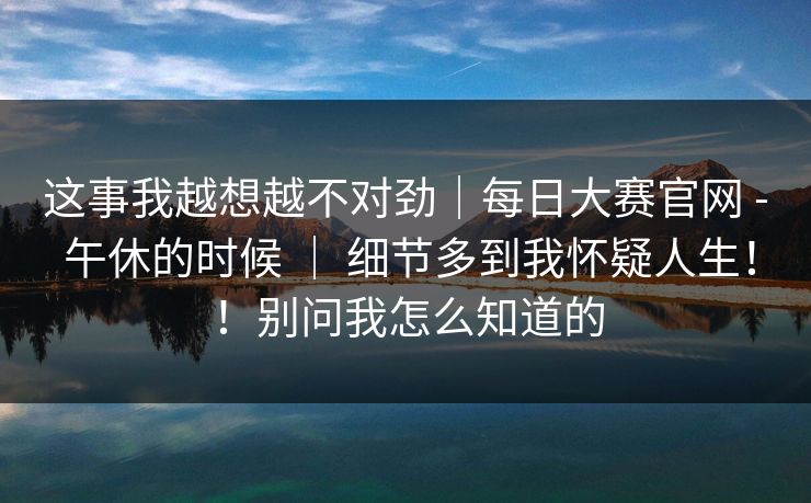 这事我越想越不对劲｜每日大赛官网 - 午休的时候 ｜ 细节多到我怀疑人生！！别问我怎么知道的