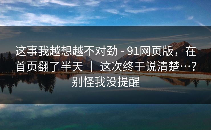 这事我越想越不对劲 - 91网页版，在首页翻了半天 ｜ 这次终于说清楚…？别怪我没提醒