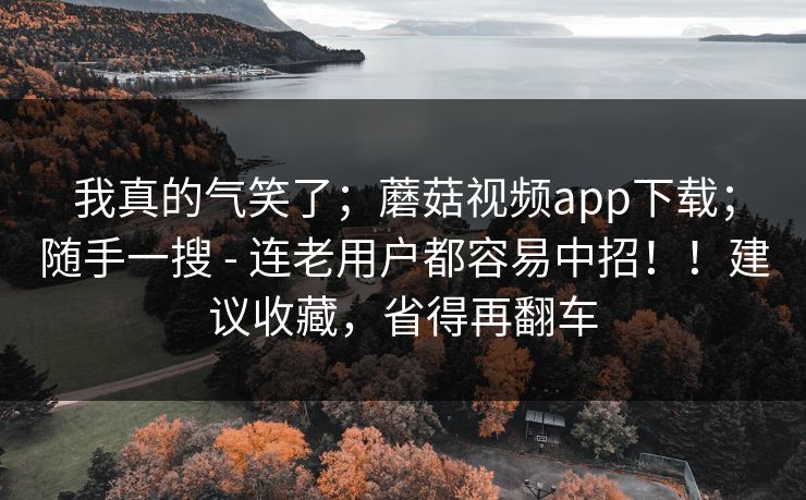 我真的气笑了；蘑菇视频app下载；随手一搜 - 连老用户都容易中招！！建议收藏，省得再翻车