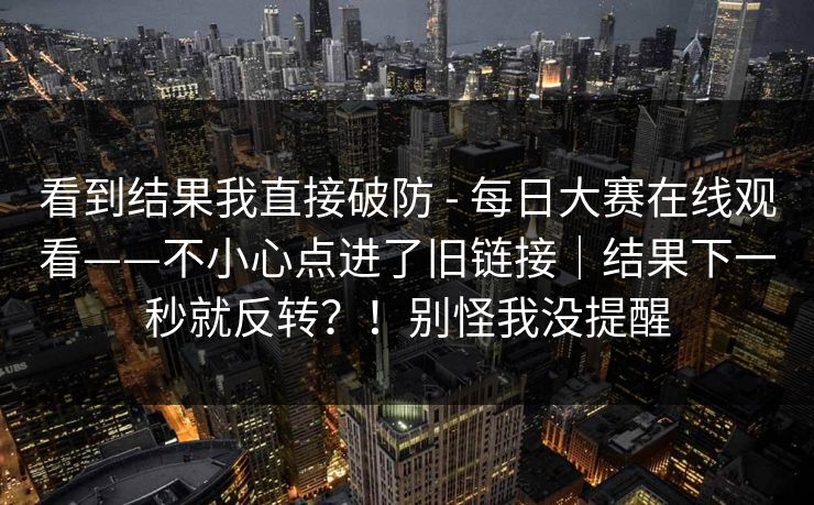 看到结果我直接破防 - 每日大赛在线观看——不小心点进了旧链接|结果下一秒就反转?!别怪我没提醒 看到结果我直接破防 - 每日大赛在线观看——不小心点进了旧链接|结果下一秒就反转?!别怪我没提醒