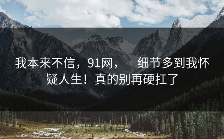 我本来不信,91网,|细节多到我怀疑人生!真的别再硬扛了 我本来不信,91网,|细节多到我怀疑人生!真的别再硬扛了