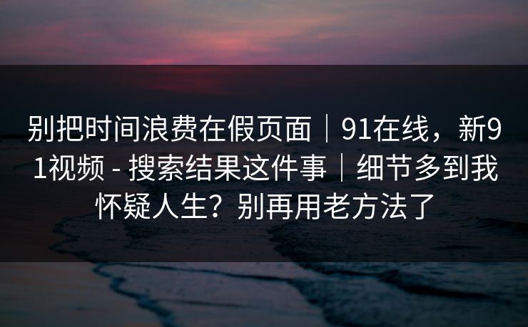 别把时间浪费在假页面|91在线,新91视频 - 搜索结果这件事|细节多到我怀疑人生?别再用老方法了 别把时间浪费在假页面|91在线,新91视频 - 搜索结果这件事|细节多到我怀疑人生?别再用老方法了