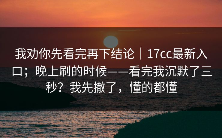 我劝你先看完再下结论|17cc最新入口;晚上刷的时候——看完我沉默了三秒?我先撤了,懂的都懂 我劝你先看完再下结论|17cc最新入口;晚上刷的时候——看完我沉默了三秒?我先撤了,懂的都懂