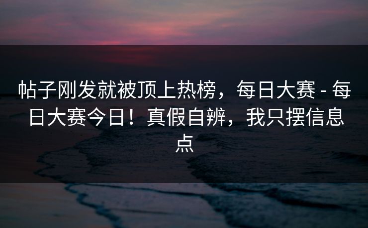 帖子刚发就被顶上热榜，每日大赛 - 每日大赛今日！真假自辨，我只摆信息点