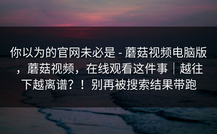 你以为的官网未必是 - 蘑菇视频电脑版，蘑菇视频，在线观看这件事｜越往下越离谱？！别再被搜索结果带跑
