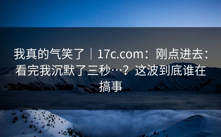 我真的气笑了|17c.com:刚点进去:看完我沉默了三秒…?这波到底谁在搞事 我真的气笑了|17c.com:刚点进去:看完我沉默了三秒…?这波到底谁在搞事